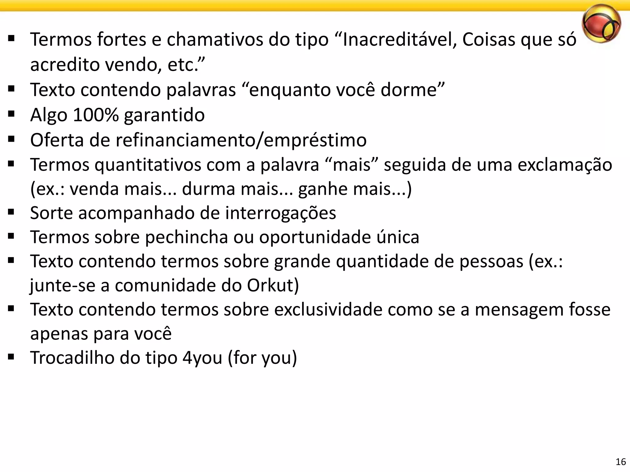 16 
Termos fortes e chamativos do tipo “Inacreditável, Coisas que só acredito vendo, etc.” 
Texto contendo palavras “enquanto você dorme” 
Algo100% garantido 
Ofertade refinanciamento/empréstimo 
Termos quantitativos com a palavra “mais” seguida de uma exclamação (ex.: venda mais... durma mais... ganhe mais...) 
Sorteacompanhadode interrogações 
Termos sobre pechincha ou oportunidade única 
Texto contendo termos sobre grande quantidade de pessoas (ex.: 
junte-se a comunidade do Orkut) 
Texto contendo termos sobre exclusividade como se a mensagem fosse apenas para você 
Trocadilho do tipo 4you (for you)  