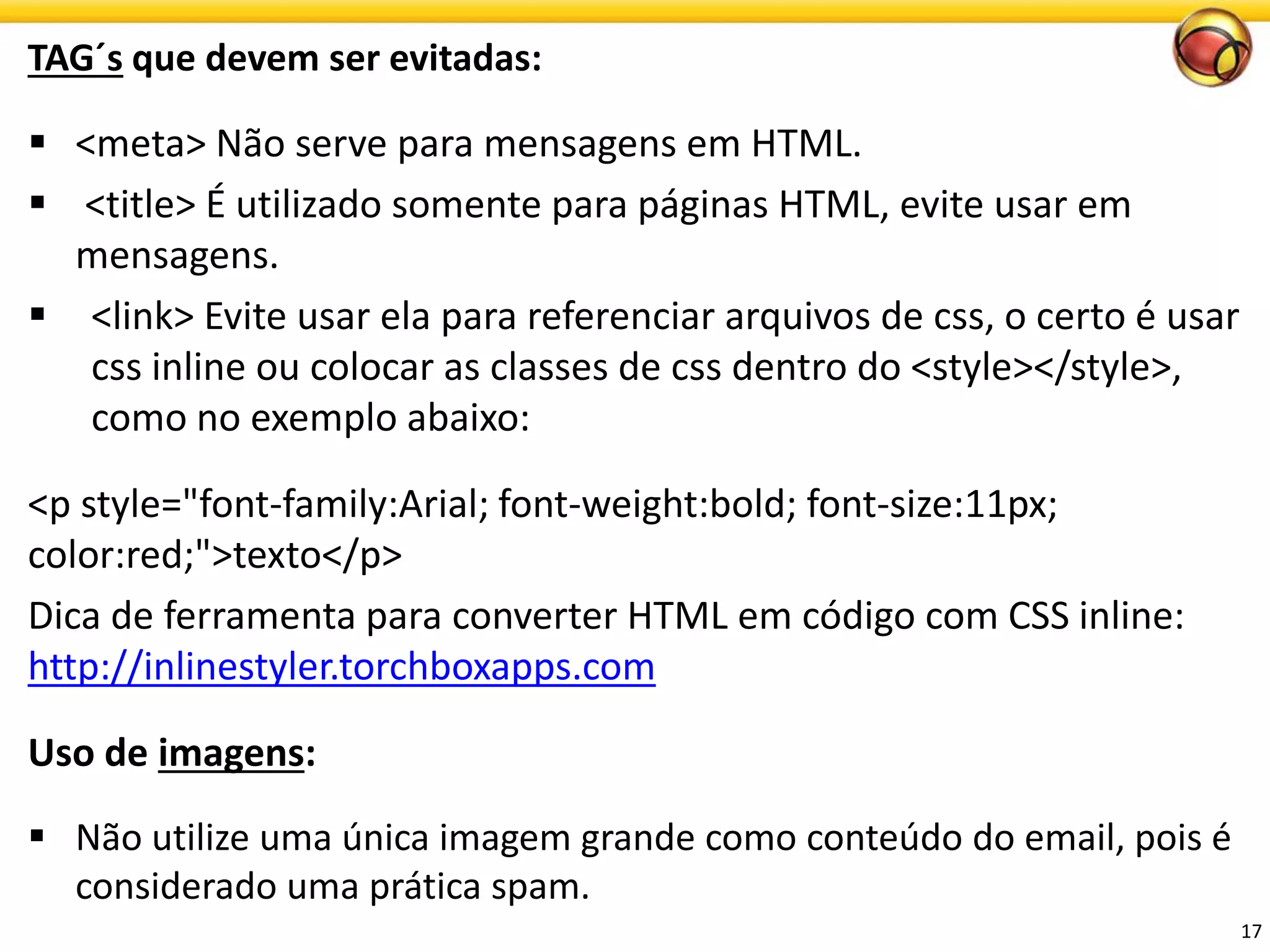 TAG´sque devem ser evitadas: 
<meta> Não serve para mensagens em HTML. 
<title> É utilizado somente para páginas HTML, evite usar em mensagens. 
<link> Evite usar ela para referenciar arquivos de css, o certo é usar css inline ou colocar as classes de css dentro do <style></style>, como no exemplo abaixo: 
<p style="font-family:Arial; font-weight:bold; font-size:11px; color:red;">texto</p> 
Dica de ferramenta para converter HTML em código com CSS inline: http://inlinestyler.torchboxapps.com 
Usode imagens: 
Não utilize uma única imagem grande como conteúdo do email, pois é considerado uma prática spam. 
17 
 