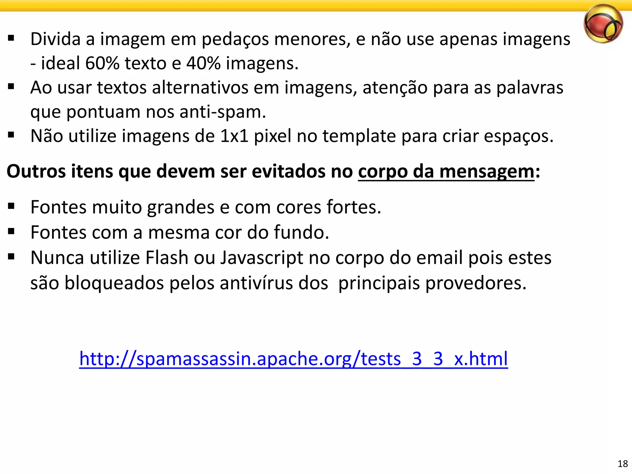 18 
Divida a imagem em pedaços menores, e não use apenas imagens -ideal 60% texto e 40% imagens. 
Ao usar textos alternativos em imagens, atenção para as palavras que pontuam nos anti-spam. 
Não utilize imagens de 1x1 pixel no template para criar espaços. 
Outros itens que devem ser evitados no corpo da mensagem: 
Fontes muito grandes e com cores fortes. 
Fontes com a mesma cor do fundo. 
Nunca utilize Flash ou Javascript no corpo do email pois estes são bloqueados pelos antivírus dos principaisprovedores. 
http://spamassassin.apache.org/tests_3_3_x.html  