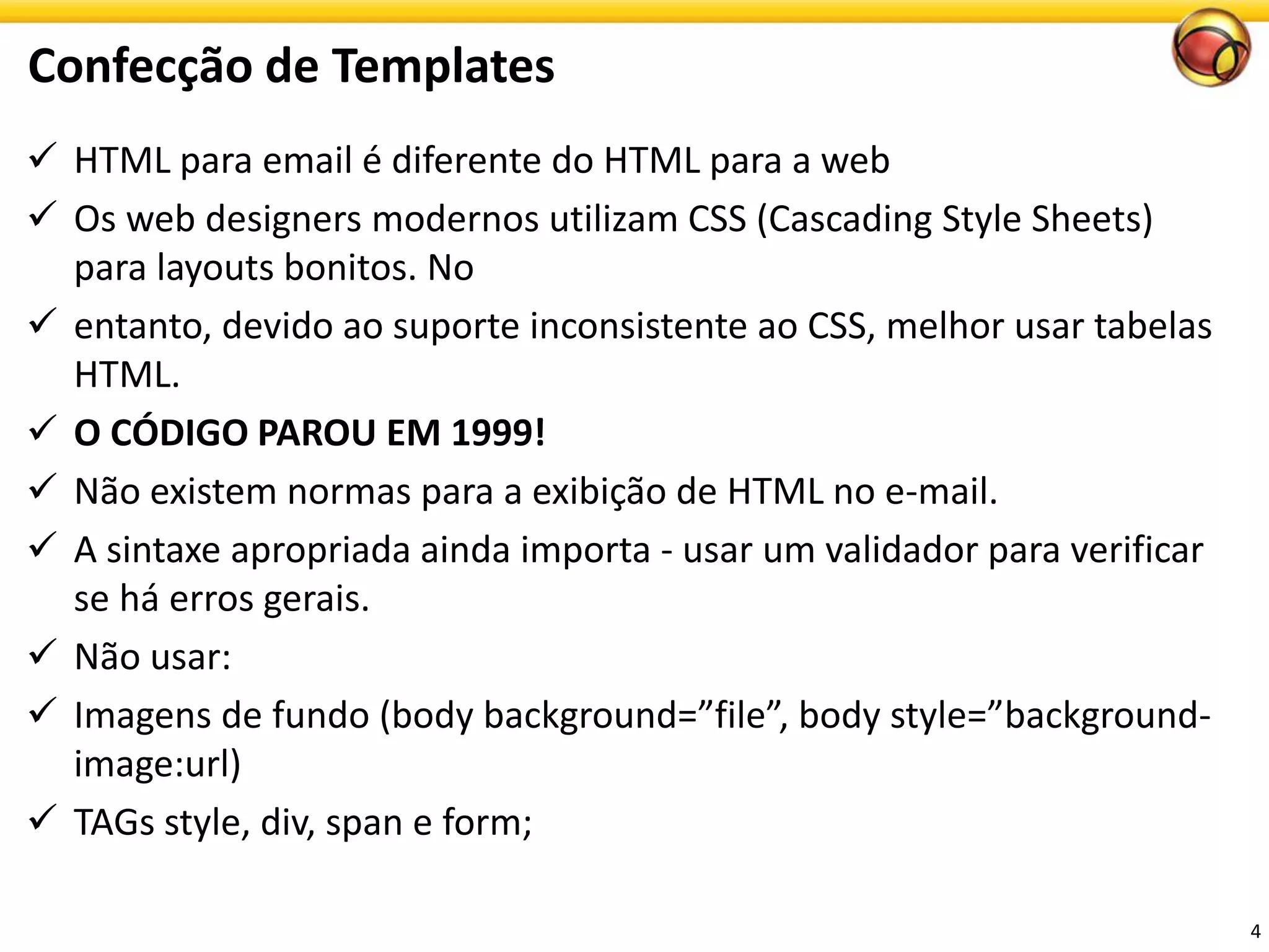 HTML para email é diferente do HTML para a web 
Osweb designers modernosutilizamCSS (Cascading Style Sheets) para layouts bonitos. No 
entanto, devido ao suporte inconsistente ao CSS, melhor usar tabelas HTML. 
O CÓDIGO PAROU EM 1999! 
Não existem normas para a exibição de HTML no e-mail. 
A sintaxe apropriada ainda importa -usar um validador para verificar se há erros gerais. 
Nãousar: 
Imagensde fundo(body background=”file”, body style=”background- image:url) 
TAGs style, div, span e form; 
Confecçãode Templates 
4 
 