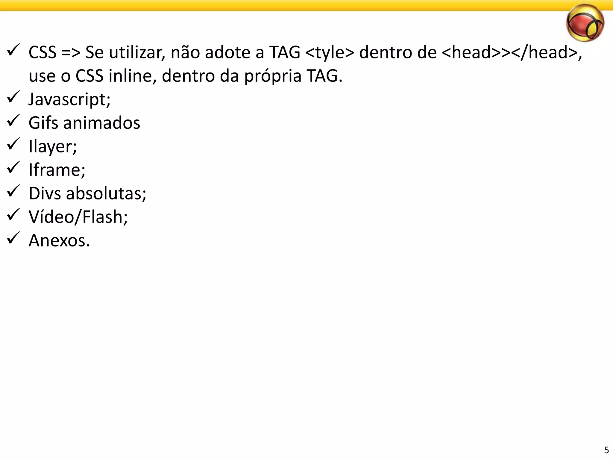 5 
CSS => Se utilizar, não adote a TAG <tyle> dentro de <head>></head>, use o CSS inline, dentro da própria TAG. 
Javascript; 
Gifs animados 
Ilayer; 
Iframe; 
Divsabsolutas; 
Vídeo/Flash; 
Anexos.  