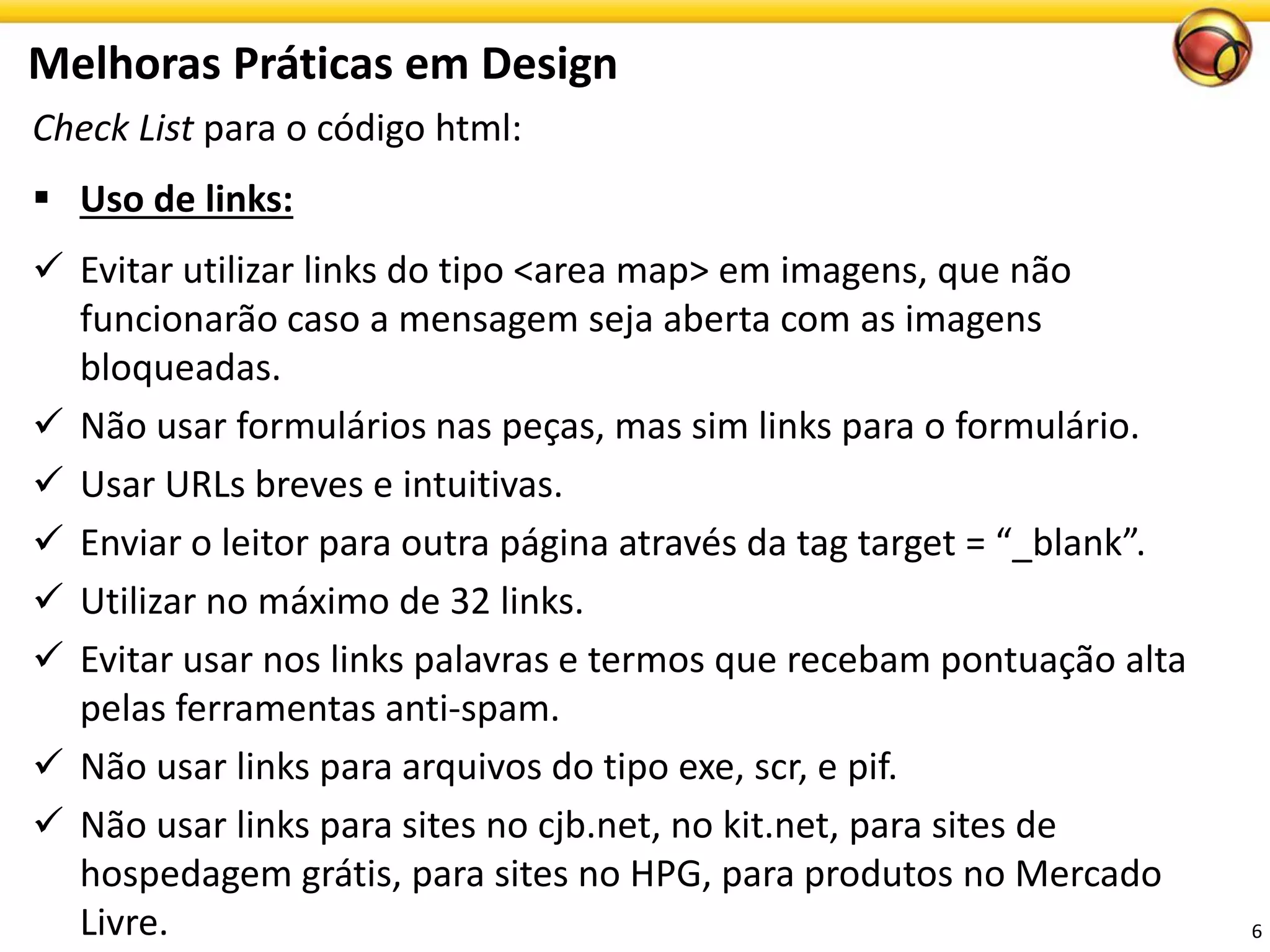 Check List para o código html: 
Usode links: 
Evitar utilizar links do tipo <area map> em imagens, que não funcionarão caso a mensagem seja aberta com as imagens bloqueadas. 
Não usar formulários nas peças, mas sim links para o formulário. 
Usar URLs breves e intuitivas. 
Enviar o leitor para outra página através da tag target = “_blank”. 
Utilizarno máximode 32 links. 
Evitar usar nos links palavras e termos que recebam pontuação alta pelas ferramentasanti-spam. 
Não usar links para arquivos do tipo exe, scr, e pif. 
Não usar links para sites no cjb.net, no kit.net, para sites de hospedagem grátis, para sites no HPG, para produtos no Mercado Livre. 
MelhorasPráticasemDesign 
6 
 
