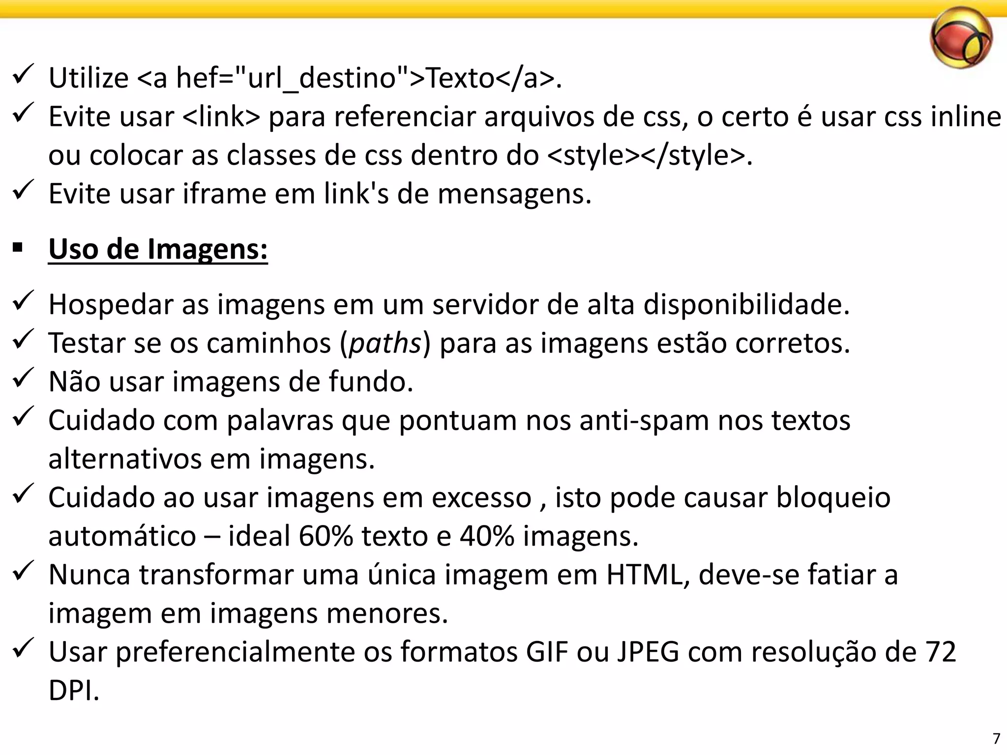 7 
Utilize <a hef="url_destino">Texto</a>. 
Evite usar <link> para referenciar arquivos de css, o certo é usar css inline ou colocar as classes de css dentro do <style></style>. 
Evite usar iframe em link's de mensagens. 
Uso de Imagens: 
Hospedar as imagens em um servidor de alta disponibilidade. 
Testar se os caminhos (paths) para as imagens estão corretos. 
Não usar imagens de fundo. 
Cuidado com palavras que pontuam nos anti-spam nos textos alternativos em imagens. 
Cuidado ao usar imagens em excesso , isto pode causar bloqueio automático –ideal 60% texto e 40% imagens. 
Nunca transformar uma única imagem em HTML, deve-se fatiar a imagem em imagens menores. 
Usar preferencialmente os formatos GIF ou JPEG com resolução de 72 DPI.  