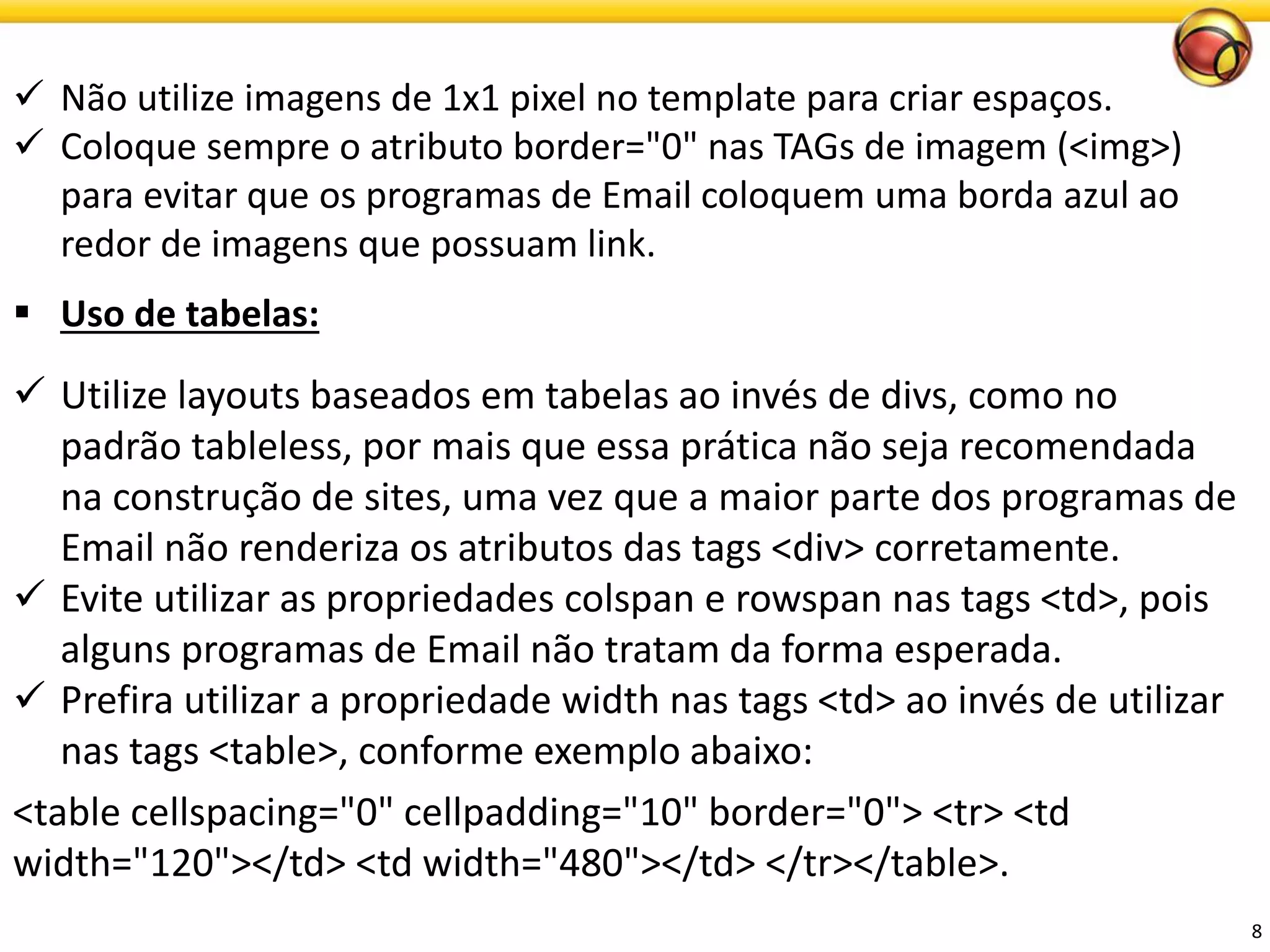 8 
Não utilize imagens de 1x1 pixel no template para criar espaços. 
Coloque sempre o atributo border="0" nas TAGs de imagem (<img>) para evitar que os programas de Email coloquem uma borda azul ao redor de imagens que possuam link. 
Uso de tabelas: 
Utilize layouts baseados em tabelas ao invés de divs, como no padrão tableless, por mais que essa prática não seja recomendada na construção de sites, uma vez que a maior parte dos programas de Email não renderiza os atributos das tags <div> corretamente. 
Evite utilizar as propriedades colspan e rowspan nas tags <td>, pois alguns programas de Email não tratam da forma esperada. 
Prefira utilizar a propriedade width nas tags <td> ao invés de utilizar nas tags <table>, conformeexemploabaixo: 
<table cellspacing="0" cellpadding="10" border="0"> <tr> <td width="120"></td> <td width="480"></td> </tr></table>.  