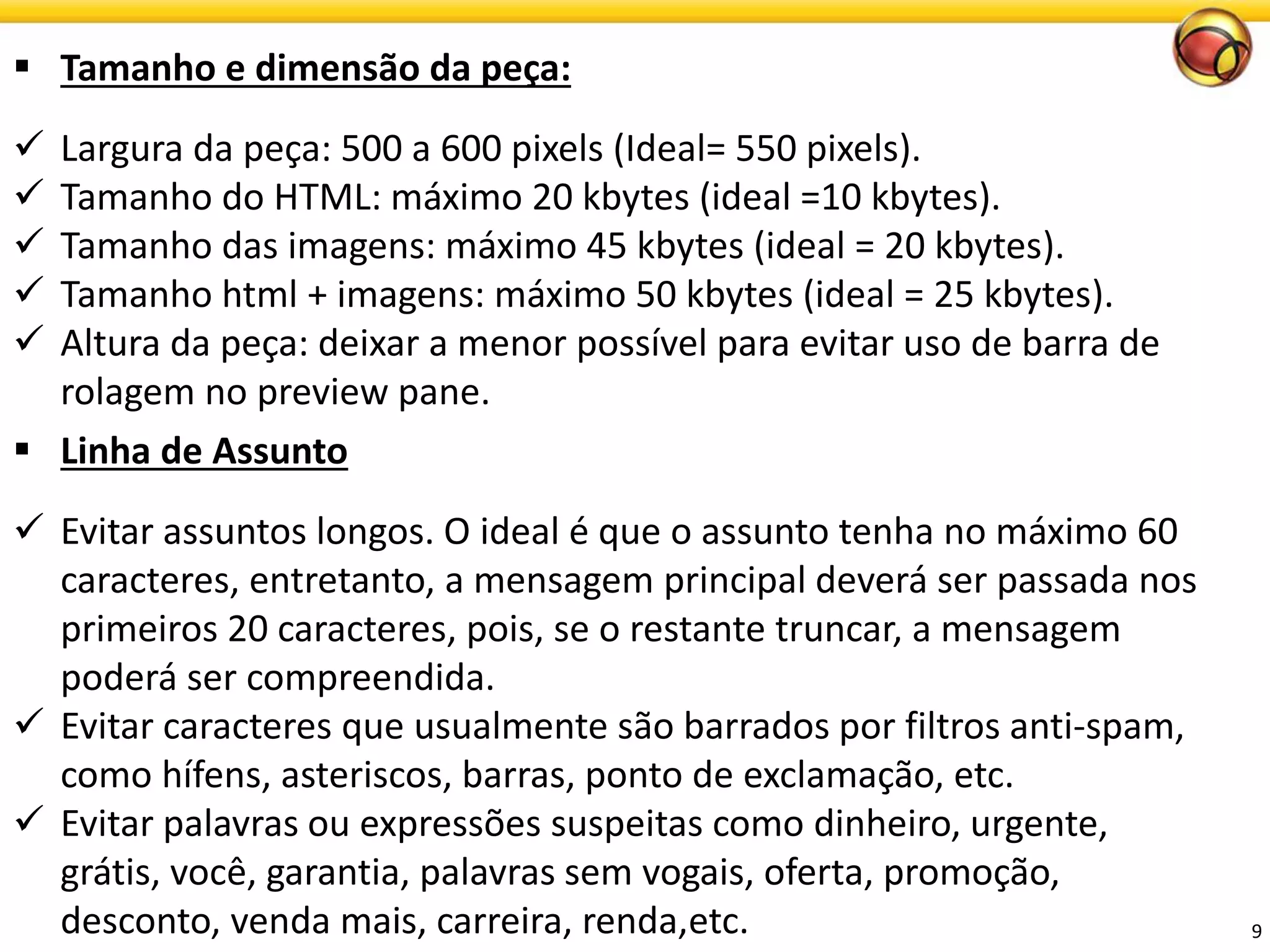 9 
Tamanho e dimensão da peça: 
Largura da peça: 500 a 600 pixels (Ideal= 550 pixels). 
Tamanho do HTML: máximo 20 kbytes (ideal =10 kbytes). 
Tamanho das imagens: máximo 45 kbytes (ideal = 20 kbytes). 
Tamanho html + imagens: máximo 50 kbytes (ideal = 25 kbytes). 
Altura da peça: deixar a menor possível para evitar uso de barra de rolagem no preview pane. 
Linhade Assunto 
Evitar assuntos longos. O ideal é que o assunto tenha no máximo 60 caracteres, entretanto, a mensagem principal deverá ser passada nos primeiros 20 caracteres, pois, se o restante truncar, a mensagem poderá ser compreendida. 
Evitar caracteres que usualmente são barrados por filtros anti-spam, como hífens, asteriscos, barras, ponto de exclamação, etc. 
Evitar palavras ou expressões suspeitas como dinheiro, urgente, grátis, você, garantia, palavras sem vogais, oferta, promoção, desconto, venda mais, carreira, renda,etc.  