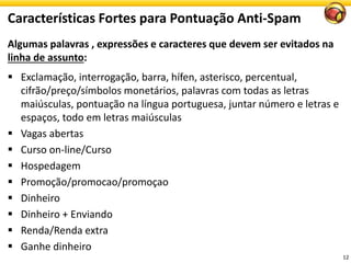 Algumas palavras , expressões e caracteres que devem ser evitados na linha de assunto: 
Exclamação, interrogação, barra, hífen, asterisco, percentual, cifrão/preço/símbolos monetários, palavras com todas as letras maiúsculas, pontuação na língua portuguesa, juntar número e letras e espaços, todo em letras maiúsculas 
Vagasabertas 
Cursoon-line/Curso 
Hospedagem 
Promoção/promocao/promoçao 
Dinheiro 
Dinheiro+ Enviando 
Renda/Rendaextra 
Ganhedinheiro 
Características Fortes para Pontuação Anti-Spam 
12 
 