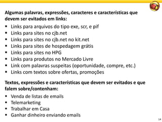 14 
Algumas palavras, expressões, caracteres e características que devem ser evitados em links: 
Links para arquivos do tipo exe, scr, e pif 
Links para sites no cjb.net 
Links para sites no cjb.net no kit.net 
Links para sites de hospedagem grátis 
Links para sites no HPG 
Links para produtos no Mercado Livre 
Link com palavras suspeitas (oportunidade, compre, etc.) 
Links com textos sobre ofertas, promoções 
Textos, expressões e características que devem ser evitados e que falem sobre/contenham: 
Venda de listas de emails 
Telemarketing 
TrabalharemCasa 
Ganhardinheiroenviandoemails  