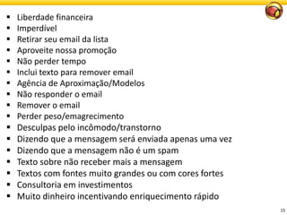 15 
Liberdadefinanceira 
Imperdível 
Retirar seu email da lista 
Aproveitenossapromoção 
Nãoperdertempo 
Inclui texto para remover email 
Agênciade Aproximação/Modelos 
Nãoresponder o email 
Remover o email 
Perderpeso/emagrecimento 
Desculpaspeloincômodo/transtorno 
Dizendo que a mensagem será enviada apenas uma vez 
Dizendo que a mensagem não é um spam 
Texto sobre não receber mais a mensagem 
Textos com fontes muito grandes ou com cores fortes 
Consultoriaeminvestimentos 
Muito dinheiro incentivando enriquecimento rápido  