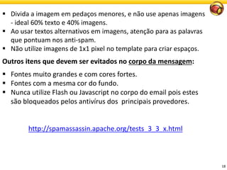 18 
Divida a imagem em pedaços menores, e não use apenas imagens -ideal 60% texto e 40% imagens. 
Ao usar textos alternativos em imagens, atenção para as palavras que pontuam nos anti-spam. 
Não utilize imagens de 1x1 pixel no template para criar espaços. 
Outros itens que devem ser evitados no corpo da mensagem: 
Fontes muito grandes e com cores fortes. 
Fontes com a mesma cor do fundo. 
Nunca utilize Flash ou Javascript no corpo do email pois estes são bloqueados pelos antivírus dos principaisprovedores. 
http://spamassassin.apache.org/tests_3_3_x.html  