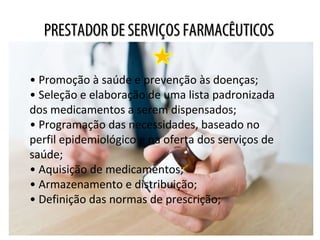 PRESTADOR DE SERVIÇOS FARMACÊUTICOSPRESTADOR DE SERVIÇOS FARMACÊUTICOS
• Promoção à saúde e prevenção às doenças;
• Seleção e elaboração de uma lista padronizada
dos medicamentos a serem dispensados;
• Programação das necessidades, baseado no
perfil epidemiológico e na oferta dos serviços de
saúde;
• Aquisição de medicamentos;
• Armazenamento e distribuição;
• Definição das normas de prescrição;
 