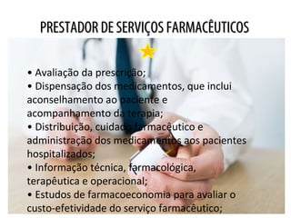 PRESTADOR DE SERVIÇOS FARMACÊUTICOSPRESTADOR DE SERVIÇOS FARMACÊUTICOS
• Avaliação da prescrição;
• Dispensação dos medicamentos, que inclui
aconselhamento ao paciente e
acompanhamento da terapia;
• Distribuição, cuidado farmacêutico e
administração dos medicamentos aos pacientes
hospitalizados;
• Informação técnica, farmacológica,
terapêutica e operacional;
• Estudos de farmacoeconomia para avaliar o
custo-efetividade do serviço farmacêutico;
 