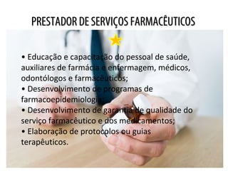 PRESTADOR DE SERVIÇOS FARMACÊUTICOSPRESTADOR DE SERVIÇOS FARMACÊUTICOS
• Educação e capacitação do pessoal de saúde,
auxiliares de farmácia e enfermagem, médicos,
odontólogos e farmacêuticos;
• Desenvolvimento de programas de
farmacoepidemiologia;
• Desenvolvimento de garantia de qualidade do
serviço farmacêutico e dos medicamentos;
• Elaboração de protocolos ou guias
terapêuticos.
 