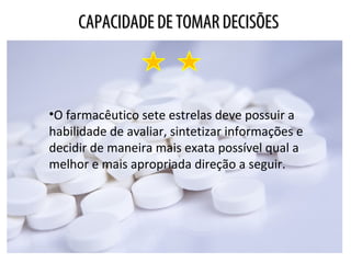 CAPACIDADE DE TOMAR DECISÕESCAPACIDADE DE TOMAR DECISÕES
•O farmacêutico sete estrelas deve possuir a
habilidade de avaliar, sintetizar informações e
decidir de maneira mais exata possível qual a
melhor e mais apropriada direção a seguir.
 