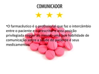 COMUNICADORCOMUNICADOR
•O farmacêutico é o profissional que faz o intercâmbio
entre o paciente e o prescritor e esta posição
privilegiada requer ao mesmo uma boa habilidade de
comunicação sobre a saúde do paciente e seus
medicamentos.
 
