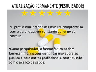 ATUALIZAÇÃO PERMANENTE (PESQUISADOR)ATUALIZAÇÃO PERMANENTE (PESQUISADOR)
•O profissional precisa assumir um compromisso
com a aprendizagem constante ao longo da
carreira.
•Como pesquisador, o farmacêutico poderá
fornecer informações cientificas inovadora ao
público e para outros profissionais, contribuindo
com o avanço da saúde.
 