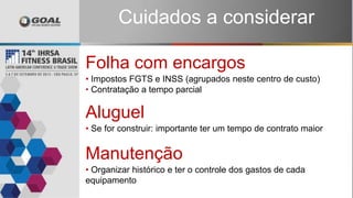 Cuidados a considerar
Folha com encargos
• Impostos FGTS e INSS (agrupados neste centro de custo)
• Contratação a tempo parcial
Aluguel
• Se for construir: importante ter um tempo de contrato maior
Manutenção
• Organizar histórico e ter o controle dos gastos de cada
equipamento
 