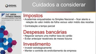 Despesas bancárias
• Negociar sempre uma melhor taxa do cartão
• Evitar antecipar recebíveis de meses futuros
Impostos
• Academias enquadradas no Simples Nacional – ficar atento a
relação do valor médio da folha versus valor médio das receitas
• Contratação a tempo parcial
Investimento
• Investir estrategicamente
• Manter o controle do endividamento da empresa
Cuidados a considerar
 