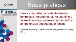 Disciplina, organização, determinação, foco, persistência, coerê
ncia ...
Para a conquista consistente desses
controles é importante ter, no seu time e
na sua liderança, pessoas com o perfil e
competências adequadas à função:
Boas práticas
 