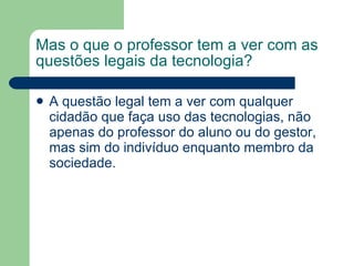 Mas o que o professor tem a ver com as questões legais da tecnologia? A questão legal tem a ver com qualquer cidadão que faça uso das tecnologias, não apenas do professor do aluno ou do gestor, mas sim do indivíduo enquanto membro da sociedade. 