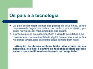 Os pais e a tecnologia Os pais devem estar atentos aos passos de seus filhos, sendo responsáveis legais por estes, por ação e por omissão, por culpa na vigília, por mais analógico que sejam. É preciso que os pais acompanhem a vida de seus filhos e se preocupem com sua identidade digital, bem como suas ações no campo virtual, pois os efeitos serão sempre bem reais.  Atenção! Lembre-se embora tenha sido criado na era analógica, isto não o eximirá de responsabilidade por não saber o que seu filho estava fazendo no computador! 