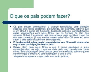 O que os pais podem fazer? Os pais devem acompanhar o avanço tecnológico com atenção especial aos riscos existentes, procurando, por exemplo, saber o que é um Orkut e como ele funciona, buscando notícias, compartilhando estas informações com seus filhos. Ler os Termos de Uso dos serviços Online é essencial, até para apontar para os filhos o que há em seu conteúdo, já que muitas vezes estes dão OK sem ler, sem saber o que estão assumindo, se obrigando.  É fundamental saber quais comunidades seu filho está associado e qual sua participação dentro dela. Deixar claro para seus filhos o que é crime eletrônico e suas conseqüências, ou seja, o que na rede pode ser considerado como crime. Esta abordagem deve buscar gerar uma reflexão sobre o que é certo e o que é errado. O que é perigoso, o que é uma simples brincadeira e o que pode virar ação judicial. 