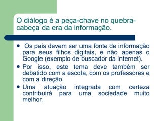 O diálogo é a peça-chave no quebra-cabeça da era da informação. Os pais devem ser uma fonte de informação para seus filhos digitais, e não apenas o Google (exemplo de buscador da internet). Por isso, este tema deve também ser debatido com a escola, com os professores e com a direção. Uma atuação integrada com certeza contribuirá para uma sociedade muito melhor. 