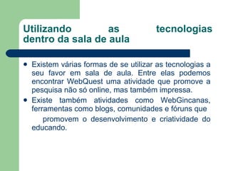 Utilizando as tecnologias dentro da sala de aula Existem várias formas de se utilizar as tecnologias a seu favor em sala de aula. Entre elas podemos encontrar WebQuest uma atividade que promove a pesquisa não só online, mas também impressa. Existe também atividades como WebGincanas, ferramentas como blogs, comunidades e fóruns que promovem o desenvolvimento e criatividade do educando. 