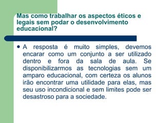 Mas como trabalhar os aspectos éticos e legais sem podar o desenvolvimento educacional? A resposta é muito simples, devemos encarar como um conjunto a ser utilizado dentro e fora da sala de aula. Se disponibilizarmos as tecnologias sem um amparo educacional, com certeza os alunos irão encontrar uma utilidade para elas, mas seu uso incondicional e sem limites pode ser desastroso para a sociedade. 