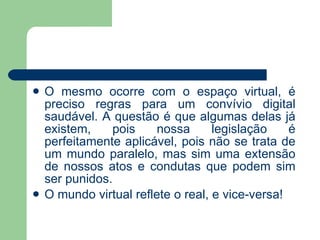 O mesmo ocorre com o espaço virtual, é preciso regras para um convívio digital saudável. A questão é que algumas delas já existem, pois nossa legislação é perfeitamente aplicável, pois não se trata de um mundo paralelo, mas sim uma extensão de nossos atos e condutas que podem sim ser punidos. O mundo virtual reflete o real, e vice-versa! 