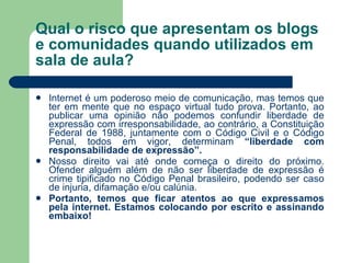 Qual o risco que apresentam os blogs e comunidades quando utilizados em sala de aula? Internet é um poderoso meio de comunicação, mas temos que ter em mente que no espaço virtual tudo prova. Portanto, ao publicar uma opinião não podemos confundir liberdade de expressão com irresponsabilidade, ao contrário, a Constituição Federal de 1988, juntamente com o Código Civil e o Código Penal, todos em vigor, determinam  “liberdade com responsabilidade de expressão”. Nosso direito vai até onde começa o direito do próximo. Ofender alguém além de não ser liberdade de expressão é crime tipificado no Código Penal brasileiro, podendo ser caso de injuria, difamação e/ou calúnia.  Portanto, temos que ficar atentos ao que expressamos pela internet. Estamos colocando por escrito e assinando embaixo! 