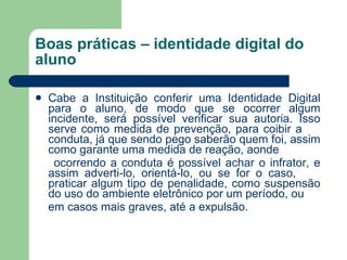 Boas práticas – identidade digital do aluno Cabe a Instituição conferir uma Identidade Digital para o aluno, de modo que se ocorrer algum incidente, será possível verificar sua autoria. Isso serve como medida de prevenção, para coibir a  conduta, já que sendo pego saberão quem foi, assim como garante uma medida de reação, aonde ocorrendo a conduta é possível achar o infrator, e assim adverti-lo, orientá-lo, ou se for o caso,  praticar algum tipo de penalidade, como suspensão do uso do ambiente eletrônico por um período, ou em casos mais graves, até a expulsão. 
