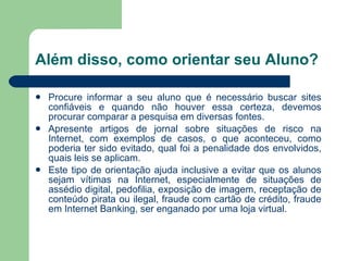 Além disso, como orientar seu Aluno? Procure informar a seu aluno que é necessário buscar sites confiáveis e quando não houver essa certeza, devemos procurar comparar a pesquisa em diversas fontes. Apresente artigos de jornal sobre situações de risco na Internet, com exemplos de casos, o que aconteceu, como poderia ter sido evitado, qual foi a penalidade dos envolvidos, quais leis se aplicam. Este tipo de orientação ajuda inclusive a evitar que os alunos sejam vítimas na Internet, especialmente de situações de assédio digital, pedofilia, exposição de imagem, receptação de conteúdo pirata ou ilegal, fraude com cartão de crédito, fraude em Internet Banking, ser enganado por uma loja virtual. 