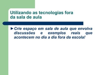 Utilizando as tecnologias fora da sala de aula ► Crie espaço em sala de aula que envolva discussões e exemplos reais que acontecem no dia a dia fora da escola! 