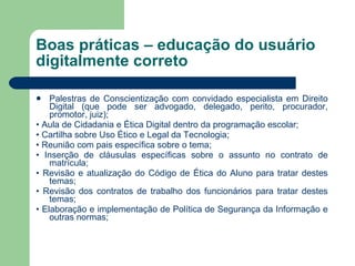 Boas práticas – educação do usuário digitalmente correto Palestras de Conscientização com convidado especialista em Direito Digital (que pode ser advogado, delegado, perito, procurador, promotor, juiz); •  Aula de Cidadania e Ética Digital dentro da programação escolar; •  Cartilha sobre Uso Ético e Legal da Tecnologia; •  Reunião com pais específica sobre o tema; •  Inserção de cláusulas específicas sobre o assunto no contrato de matrícula; •  Revisão e atualização do Código de Ética do Aluno para tratar destes temas; •  Revisão dos contratos de trabalho dos funcionários para tratar destes temas; •  Elaboração e implementação de Política de Segurança da Informação e outras normas; 