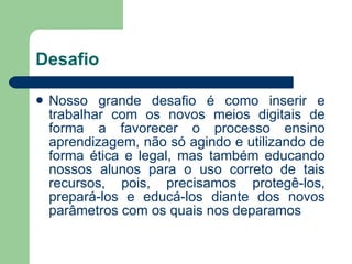 Desafio Nosso grande desafio é como inserir e trabalhar com os novos meios digitais de forma a favorecer o processo ensino aprendizagem, não só agindo e utilizando de forma ética e legal, mas também educando nossos alunos para o uso correto de tais recursos, pois, precisamos protegê-los, prepará-los e educá-los diante dos novos parâmetros com os quais nos deparamos 