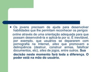 Os jovens precisam de ajuda para desenvolver habilidades que lhe permitam reconhecer os perigos online  através de uma orientação adequada para que possam desenvolvê-la e aplicá-la por si. É inevitável, por exemplo, que usuários se depararem com pornografia na Internet,  sites  que promovem a delinqüência (destruir, construir armas, falsificar documentos, etc),  sites  de jogos, entre outros.  Sua decisão neste momento fará toda a diferença. O poder está na mão do usuário. 