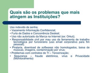 Quais são os problemas que mais atingem as Instituições? Uso indevido de senha; •  Vazamento Informação Confidencial; •  Furto de Dados e Concorrência Desleal; •  Uso não autorizado da Marca na Internet (ex: Orkut); •  Responsabilidade civil por mau uso da ferramenta de trabalho tecnológica por funcionário (uso email corporativo para fim pessoal); •  Pirataria, download de softwares não homologados, baixa de músicas, imagens, contaminação por virus; •  Problemas com contratos de TI – Terceirização; •  Segurança – fraude eletrônica, virus e Privacidade (Monitoramento) 