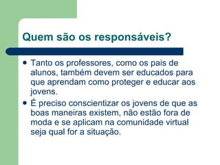 Quem são os responsáveis? Tanto os professores, como os pais de alunos, também devem ser educados para que aprendam como proteger e educar aos jovens. É preciso conscientizar os jovens de que as boas maneiras existem, não estão fora de moda e se aplicam na comunidade virtual seja qual for a situação. 