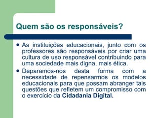 Quem são os responsáveis? As instituições educacionais, junto com os professores são responsáveis por criar uma cultura de uso responsável contribuindo para uma sociedade mais digna, mais ética. Deparamos-nos desta forma com a necessidade de repensarmos os modelos educacionais para que possam abranger tais questões que refletem um compromisso com o exercício da  Cidadania Digital. 