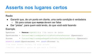 Asserts nos lugares certos
Razão
● Garantir que, de um ponto em diante, uma certa condição é verdadeira
○ Só para coisas que nunca devem ser false
● Dar “pistas”, para quem está lendo, do que você está fazendo
Exemplo
$pessoas = Pessoa::getAll(); //do banco de dados
$pontuacoes = funcaoComplicadaQueCalculaPontosParaPessoas ($pessoas);
$cores = funcaoComplicadaQuePegaACorPreferidaDeCadaPessoa ($pessoa);
assert( count($pontuacoes) === count($cores) );
//se esse assert falhar, há algo errado
//melhor descobrir agora do que mais à frente
 