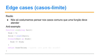 Edge cases (casos-limite)
Razão
● Nós só costumamos pensar nos casos comuns que uma função deve
atender
Anti-exemplo
function avg(array $arr){
$sum = 0;
$size = count($arr);
foreach($arr as $num){
$sum += $num;
}
return $sum/$size; //quando isso pode dar errado?
}
 