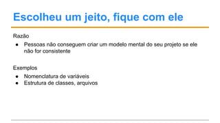 Escolheu um jeito, fique com ele
Razão
● Pessoas não conseguem criar um modelo mental do seu projeto se ele
não for consistente
Exemplos
● Nomenclatura de variáveis
● Estrutura de classes, arquivos
 