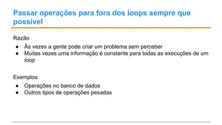 Passar operações para fora dos loops sempre que
possível
Razão
● Às vezes a gente pode criar um problema sem perceber
● Muitas vezes uma informação é constante para todas as execuções de um
loop
Exemplos
● Operações no banco de dados
● Outros tipos de operações pesadas
 