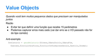Value Objects
Quando você tem muitos pequenos dados que precisam ser manipulados
juntos
Razão
● Evitar ter que definir uma função que recebe 15 parâmetros
● Podemos capturar erros mais cedo (vai dar erro se o VO passado não for
do tipo correto)
Anti-exemplo
$relatorio = geraRelatorio($itens,$dataInicio,$dataFim,
$secoes,$incluirGraficos,$incluirInformacoesGerais,$estilo,$nome);
 