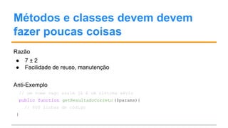 Métodos e classes devem devem
fazer poucas coisas
Razão
● 7 ± 2
● Facilidade de reuso, manutenção
Anti-Exemplo
// um nome vago assim já é um sintoma sério
public function getResultadoCorreto ($params){
// 600 linhas de código
}
 