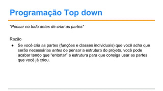Programação Top down
“Pensar no todo antes de criar as partes”
Razão
● Se você cria as partes (funções e classes individuais) que você acha que
serão necessárias antes de pensar a estrutura do projeto, você pode
acabar tendo que “entortar” a estrutura para que consiga usar as partes
que você já criou.
 