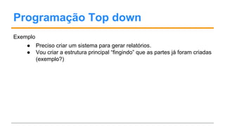Programação Top down
Exemplo
● Preciso criar um sistema para gerar relatórios.
● Vou criar a estrutura principal “fingindo” que as partes já foram criadas
(exemplo?)
 