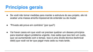 Princípios gerais
● Se você não tomar medidas para manter a estrutura do seu projeto, ele irá
acabar uma massa amorfa impossível de entender ou de mudar
● “Privado até prova em contrário” (por que?)
● Vai haver casos em que você vai precisar quebrar um desses princípios
para resolver algum problema urgente, mas saiba que isso tem um custo,
que vai aumentando com o tempo. Isso é uma dívida técnica (technical
debt) que você vai ter que pagar mais cedo ou mais tarde.
 
