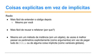 Coisas explícitas em vez de implícitas
Razão
● Mais fácil de entender o código depois
○ Mesmo por você
● Mais fácil de reusar e refatorar (por que?)
● Mesmo em um método de instância (em um objeto), às vezes é melhor
passar os parâmetros explicitamente (como argumentos) em vez de pegar
tudo do $this ou de alguma coisa implícita (como variáveis globais).
 