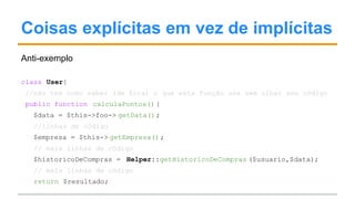 Coisas explícitas em vez de implícitas
Anti-exemplo
class User{
//não tem como saber (de fora) o que esta função usa sem olhar seu código
public function calculaPontos() {
$data = $this->foo-> getData();
//linhas de código
$empresa = $this-> getEmpresa();
// mais linhas de código
$historicoDeCompras = Helper::getHistoricoDeCompras ($usuario,$data);
// mais linhas de código
return $resultado;
 